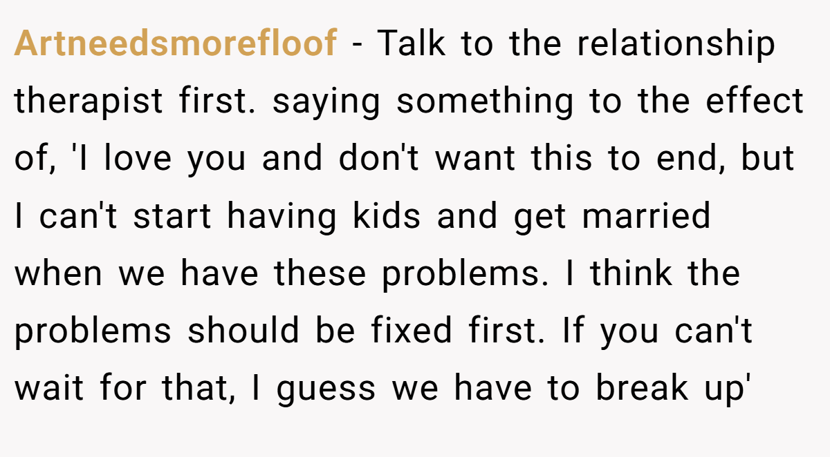 Artneedsmorefloof − Talk to the relationship therapist first. saying something to the effect of, 'I love you and don't want this to end, but I can't start having kids and get married when we have these problems. I think the problems should be fixed first. If you can't wait for that, I guess we have to break up'