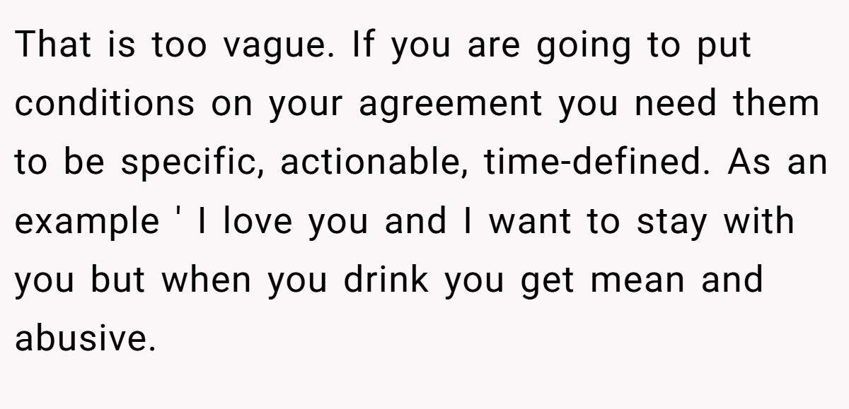 That is too vague. If you are going to put conditions on your agreement you need them to be specific, actionable, time-defined. As an example ' I love you and I want to stay with you but when you drink you get mean and abusive.