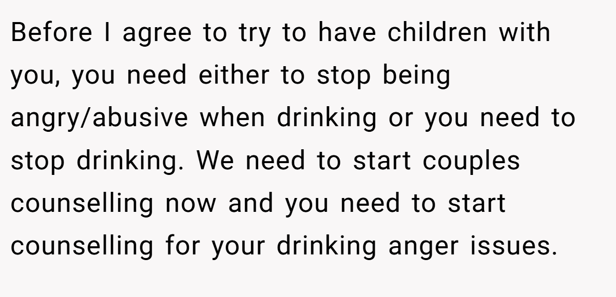 Before I agree to try to have children with you, you need either to stop being angry/abusive when drinking or you need to stop drinking. We need to start couples counselling now and you need to start counselling for your drinking anger issues.