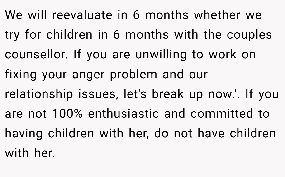We will reevaluate in 6 months whether we try for children in 6 months with the couples counsellor. If you are unwilling to work on fixing your anger problem and our relationship issues, let's break up now.'. If you are not 100% enthusiastic and committed to having children with her, do not have children with her.