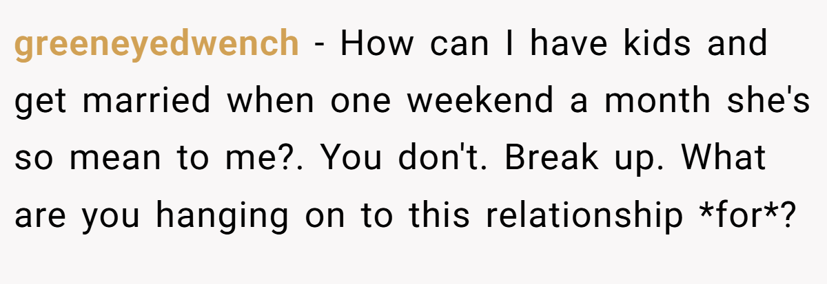 greeneyedwench − How can I have kids and get married when one weekend a month she's so mean to me?. You don't. Break up. What are you hanging on to this relationship *for*?