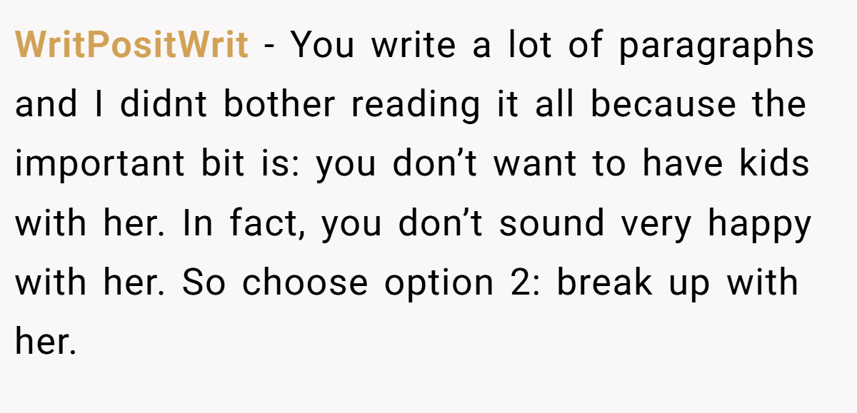 WritPositWrit − You write a lot of paragraphs and I didnt bother reading it all because the important bit is: you don’t want to have kids with her. In fact, you don’t sound very happy with her. So choose option 2: break up with her.