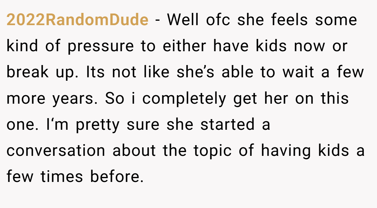 2022RandomDude − Well ofc she feels some kind of pressure to either have kids now or break up. Its not like she’s able to wait a few more years. So i completely get her on this one. I‘m pretty sure she started a conversation about the topic of having kids a few times before.