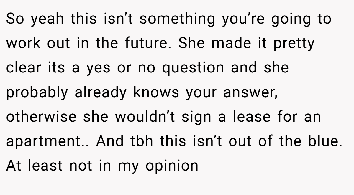 So yeah this isn’t something you’re going to work out in the future. She made it pretty clear its a yes or no question and she probably already knows your answer, otherwise she wouldn’t sign a lease for an apartment.. And tbh this isn’t out of the blue. At least not in my opinion