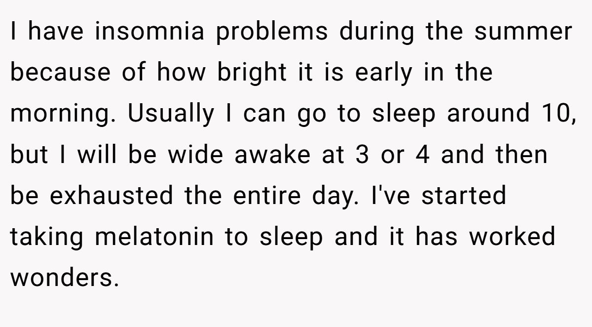 I have insomnia problems during the summer because of how bright it is early in the morning. Usually I can go to sleep around 10, but I will be wide awake at 3 or 4 and then be exhausted the entire day. I've started taking melatonin to sleep and it has worked wonders.