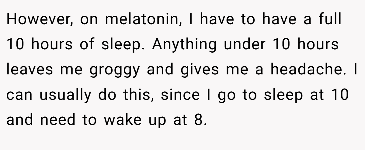 However, on melatonin, I have to have a full 10 hours of sleep. Anything under 10 hours leaves me groggy and gives me a headache. I can usually do this, since I go to sleep at 10 and need to wake up at 8.