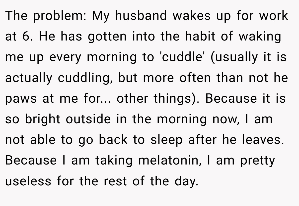 The problem: My husband wakes up for work at 6. He has gotten into the habit of waking me up every morning to 'cuddle' (usually it is actually cuddling, but more often than not he paws at me for... other things). Because it is so bright outside in the morning now, I am not able to go back to sleep after he leaves. Because I am taking melatonin, I am pretty useless for the rest of the day.