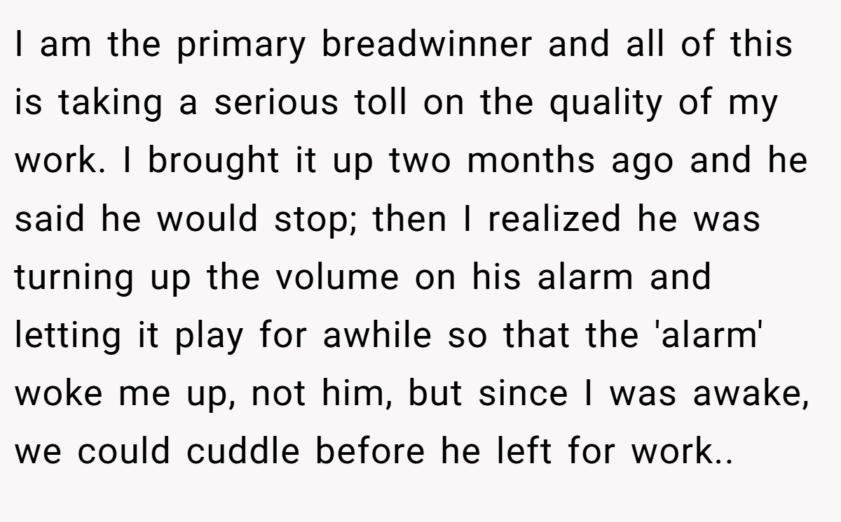 I am the primary breadwinner and all of this is taking a serious toll on the quality of my work. I brought it up two months ago and he said he would stop; then I realized he was turning up the volume on his alarm and letting it play for awhile so that the 'alarm' woke me up, not him, but since I was awake, we could cuddle before he left for work..