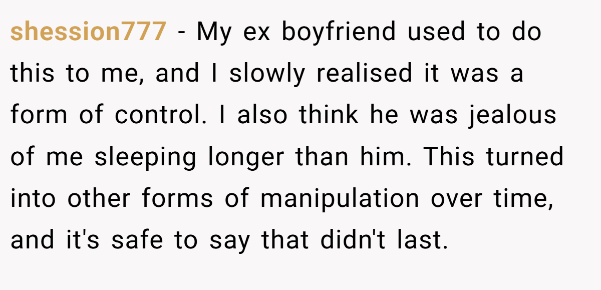 shession777 − My ex boyfriend used to do this to me, and I slowly realised it was a form of control. I also think he was jealous of me sleeping longer than him. This turned into other forms of manipulation over time, and it's safe to say that didn't last.