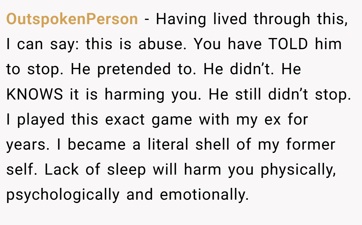 OutspokenPerson − Having lived through this, I can say: this is abuse. You have TOLD him to stop. He pretended to. He didn’t. He KNOWS it is harming you. He still didn’t stop. I played this exact game with my ex for years. I became a literal shell of my former self. Lack of sleep will harm you physically, psychologically and emotionally.