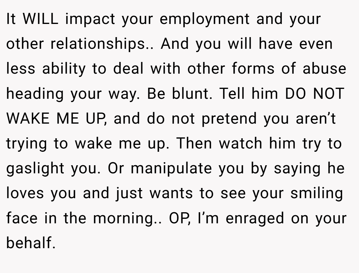 It WILL impact your employment and your other relationships.. And you will have even less ability to deal with other forms of abuse heading your way. Be blunt. Tell him DO NOT WAKE ME UP, and do not pretend you aren’t trying to wake me up. Then watch him try to gaslight you. Or manipulate you by saying he loves you and just wants to see your smiling face in the morning.. OP, I’m enraged on your behalf.