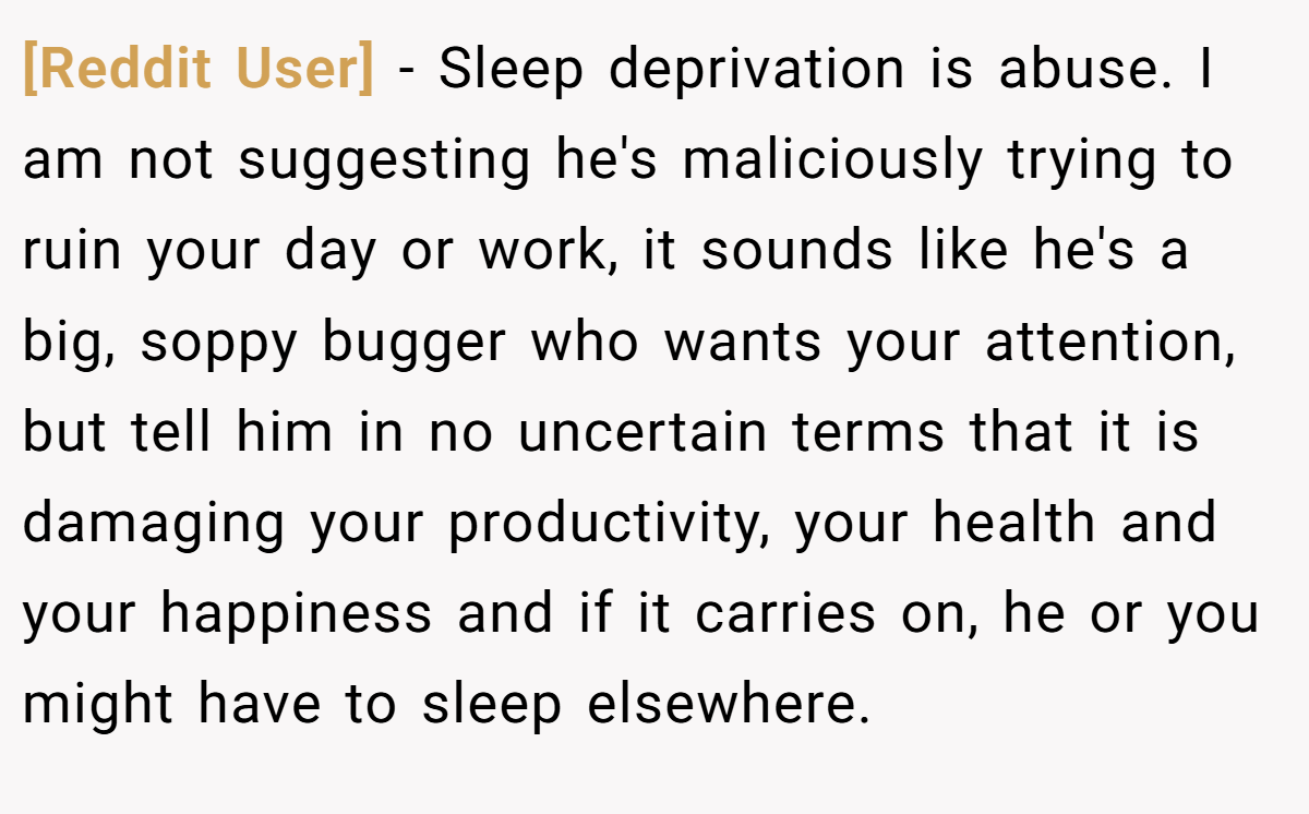 [Reddit User] − Sleep deprivation is abuse. I am not suggesting he's maliciously trying to ruin your day or work, it sounds like he's a big, soppy bugger who wants your attention, but tell him in no uncertain terms that it is damaging your productivity, your health and your happiness and if it carries on, he or you might have to sleep elsewhere.
