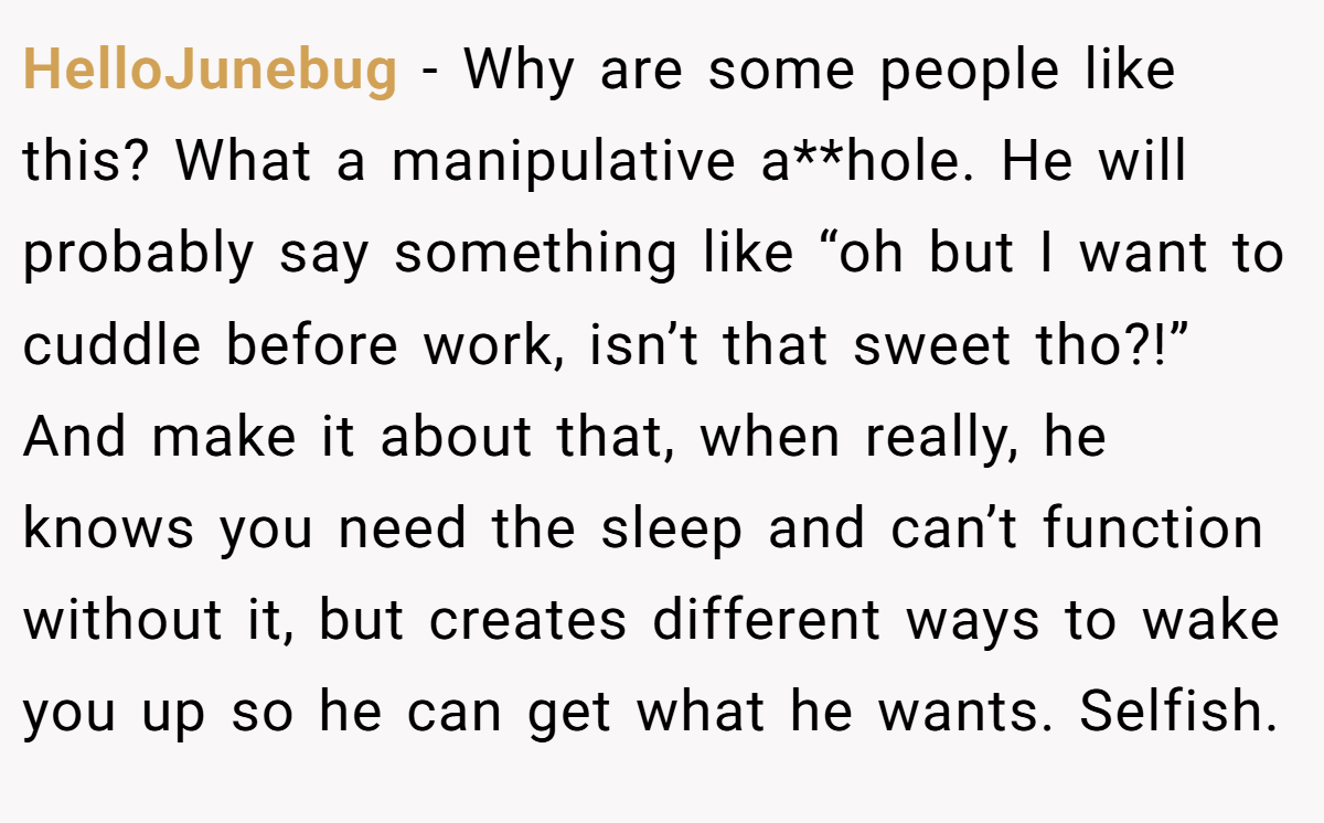 HelloJunebug − Why are some people like this? What a manipulative a**hole. He will probably say something like “oh but I want to cuddle before work, isn’t that sweet tho?!” And make it about that, when really, he knows you need the sleep and can’t function without it, but creates different ways to wake you up so he can get what he wants. Selfish.