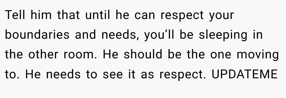 Tell him that until he can respect your boundaries and needs, you’ll be sleeping in the other room. He should be the one moving to. He needs to see it as respect. UPDATEME