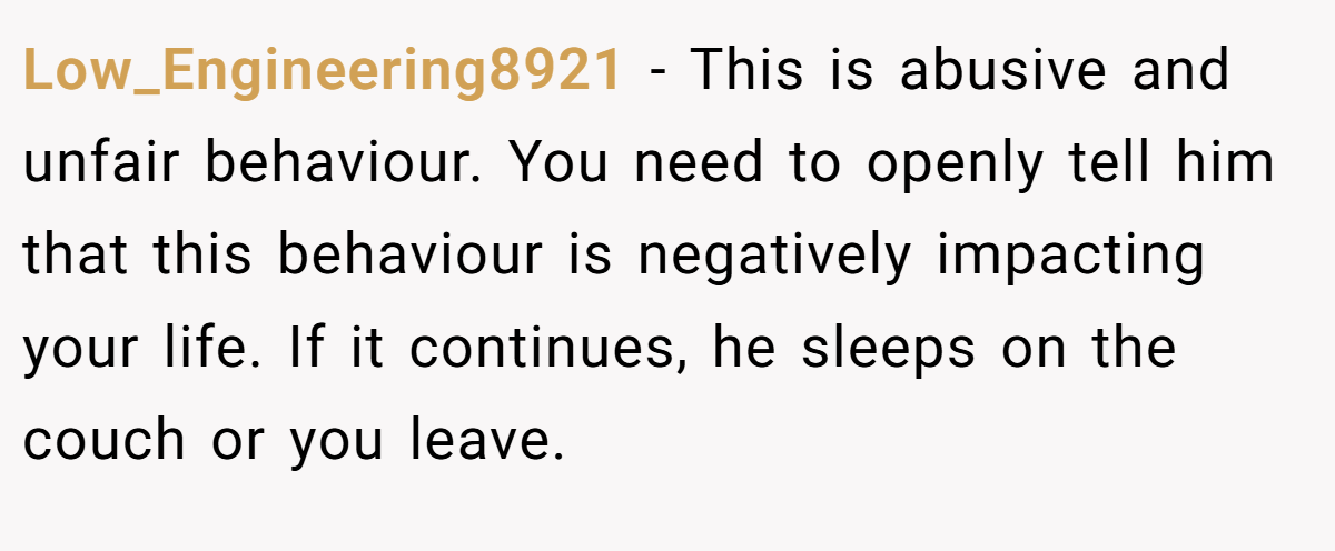 Low_Engineering8921 − This is abusive and unfair behaviour. You need to openly tell him that this behaviour is negatively impacting your life. If it continues, he sleeps on the couch or you leave.