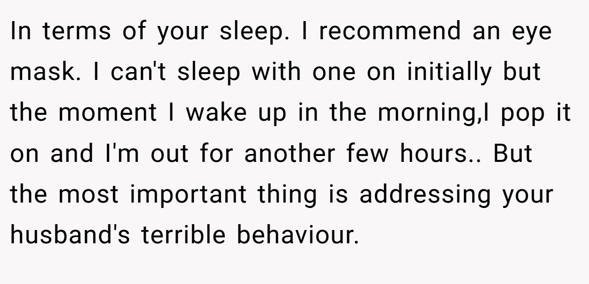 In terms of your sleep. I recommend an eye mask. I can't sleep with one on initially but the moment I wake up in the morning,I pop it on and I'm out for another few hours.. But the most important thing is addressing your husband's terrible behaviour.