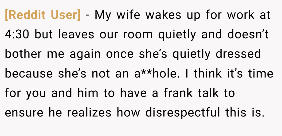 [Reddit User] − My wife wakes up for work at 4:30 but leaves our room quietly and doesn’t bother me again once she’s quietly dressed because she’s not an a**hole. I think it’s time for you and him to have a frank talk to ensure he realizes how disrespectful this is.