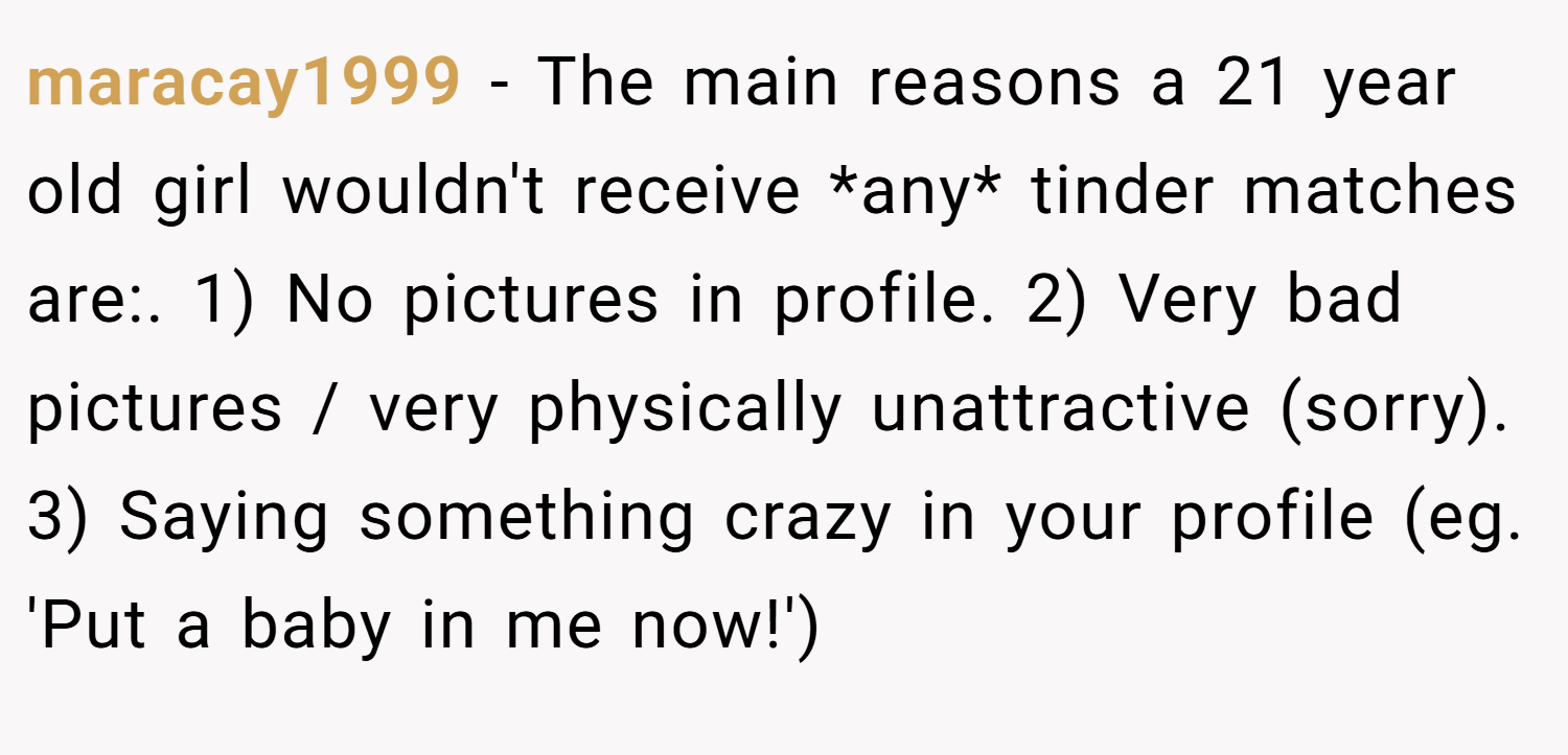 maracay1999 − The main reasons a 21 year old girl wouldn't receive *any* tinder matches are:. 1) No pictures in profile. 2) Very bad pictures / very physically unattractive (sorry). 3) Saying something crazy in your profile (eg. 'Put a baby in me now!')