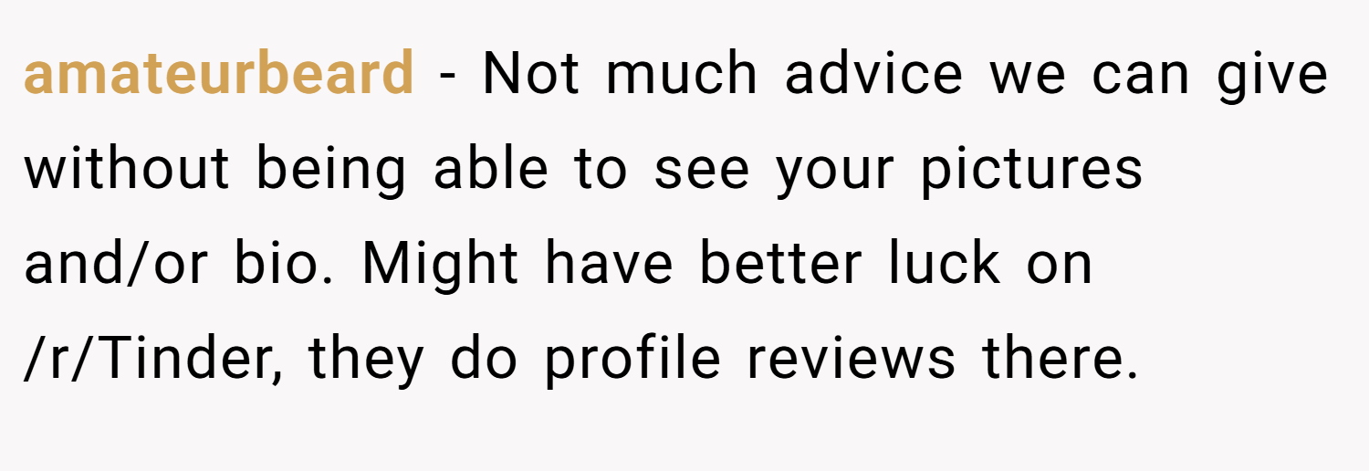amateurbeard − Not much advice we can give without being able to see your pictures and/or bio. Might have better luck on /r/Tinder, they do profile reviews there.