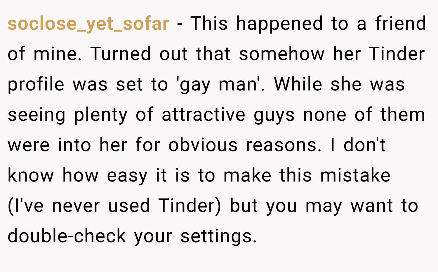 soclose_yet_sofar − This happened to a friend of mine. Turned out that somehow her Tinder profile was set to 'gay man'. While she was seeing plenty of attractive guys none of them were into her for obvious reasons. I don't know how easy it is to make this mistake (I've never used Tinder) but you may want to double-check your settings.