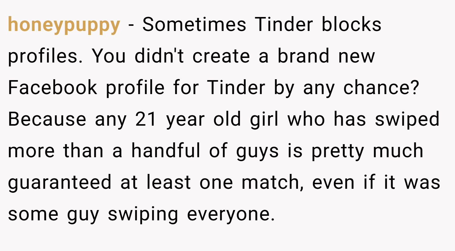 honeypuppy − Sometimes Tinder blocks profiles. You didn't create a brand new Facebook profile for Tinder by any chance? Because any 21 year old girl who has swiped more than a handful of guys is pretty much guaranteed at least one match, even if it was some guy swiping everyone.