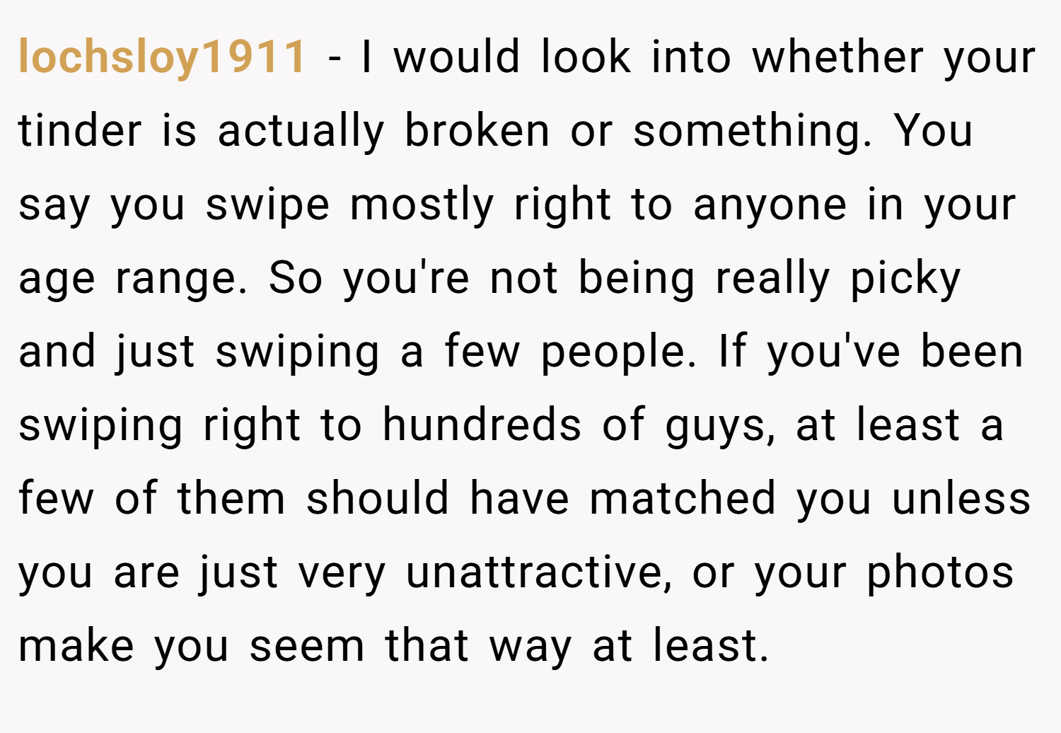 lochsloy1911 − I would look into whether your tinder is actually broken or something. You say you swipe mostly right to anyone in your age range. So you're not being really picky and just swiping a few people. If you've been swiping right to hundreds of guys, at least a few of them should have matched you unless you are just very unattractive, or your photos make you seem that way at least.