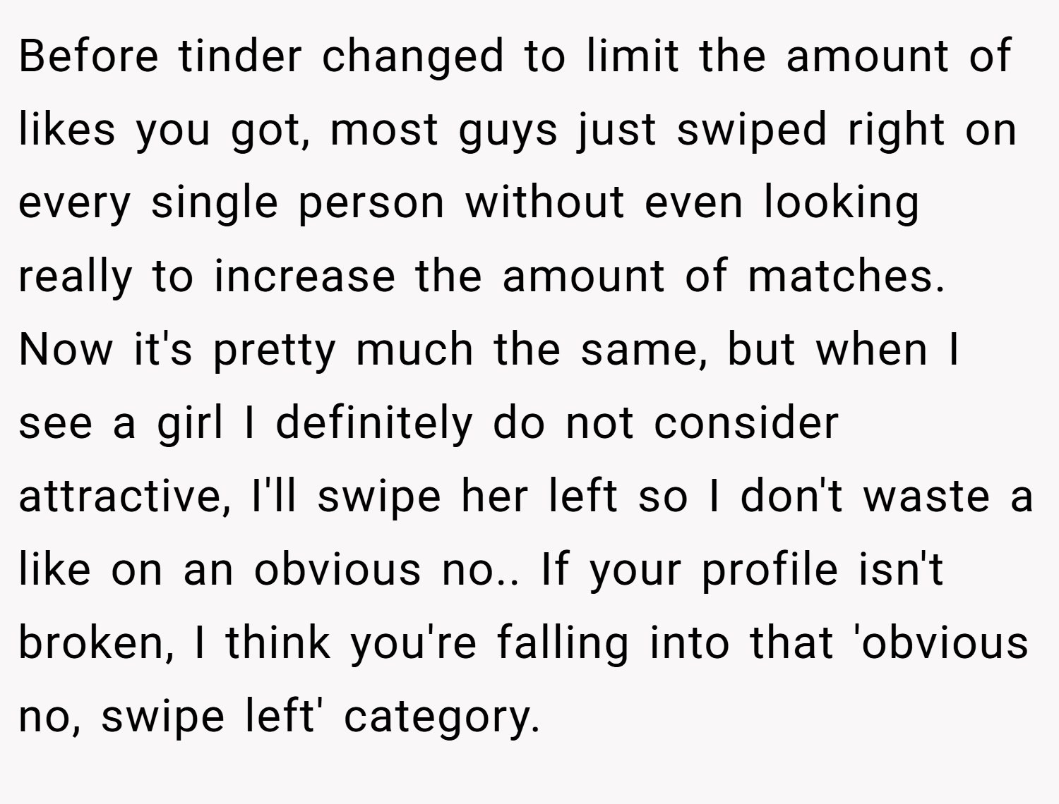 Before tinder changed to limit the amount of likes you got, most guys just swiped right on every single person without even looking really to increase the amount of matches. Now it's pretty much the same, but when I see a girl I definitely do not consider attractive, I'll swipe her left so I don't waste a like on an obvious no.. If your profile isn't broken, I think you're falling into that 'obvious no, swipe left' category.