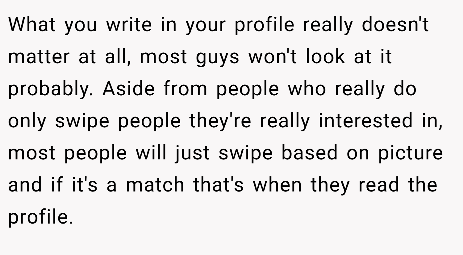 What you write in your profile really doesn't matter at all, most guys won't look at it probably. Aside from people who really do only swipe people they're really interested in, most people will just swipe based on picture and if it's a match that's when they read the profile.