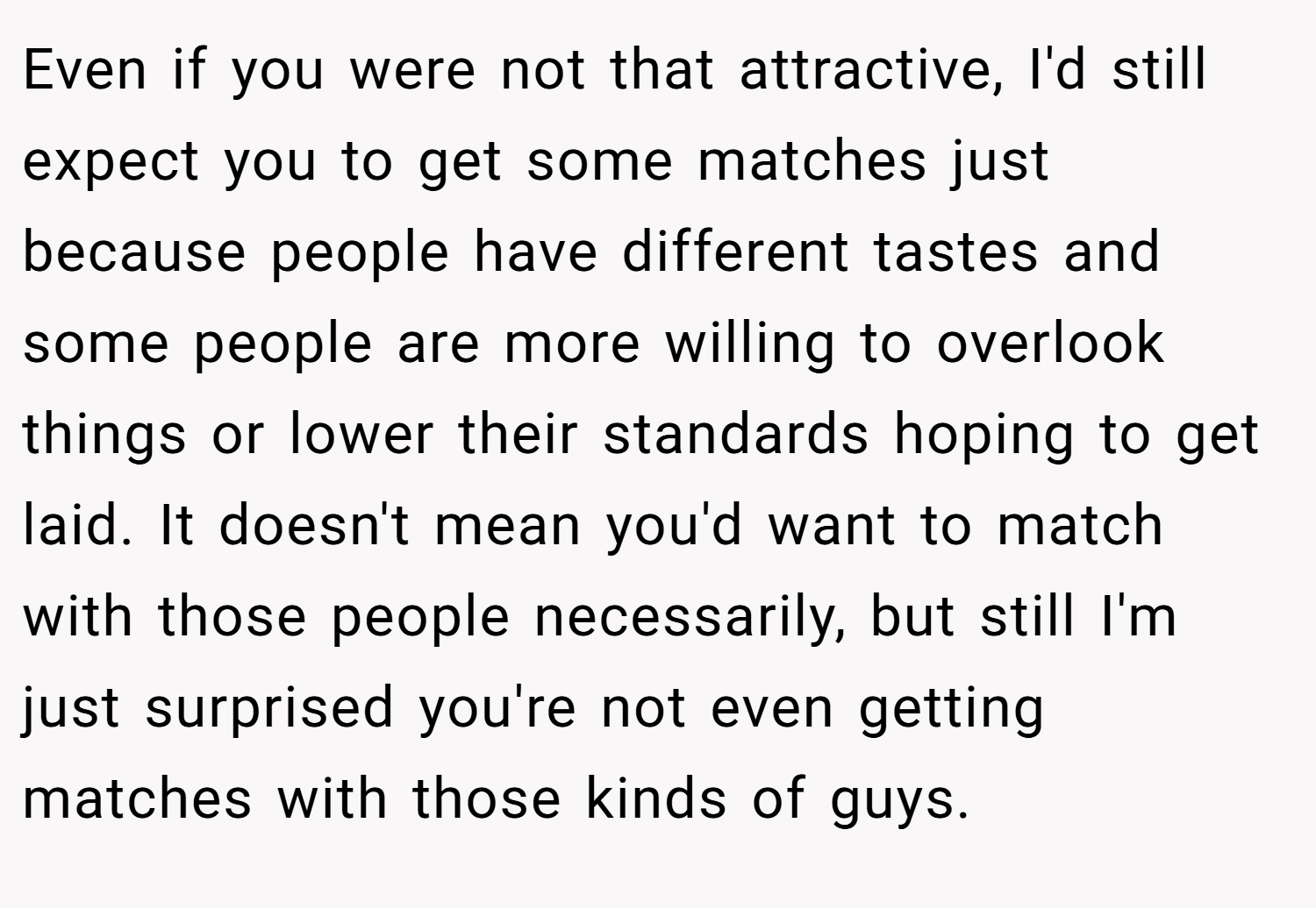 Even if you were not that attractive, I'd still expect you to get some matches just because people have different tastes and some people are more willing to overlook things or lower their standards hoping to get laid. It doesn't mean you'd want to match with those people necessarily, but still I'm just surprised you're not even getting matches with those kinds of guys.