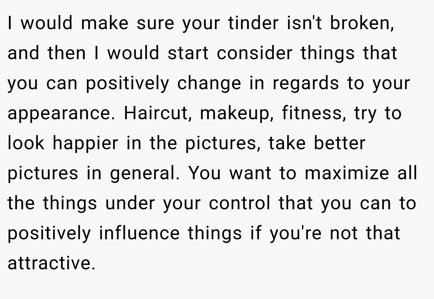 I would make sure your tinder isn't broken, and then I would start consider things that you can positively change in regards to your appearance. Haircut, makeup, fitness, try to look happier in the pictures, take better pictures in general. You want to maximize all the things under your control that you can to positively influence things if you're not that attractive.