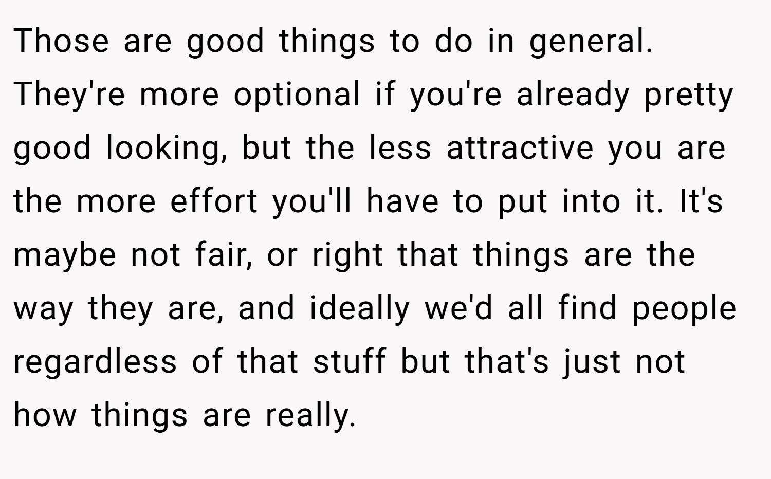 Those are good things to do in general. They're more optional if you're already pretty good looking, but the less attractive you are the more effort you'll have to put into it. It's maybe not fair, or right that things are the way they are, and ideally we'd all find people regardless of that stuff but that's just not how things are really.
