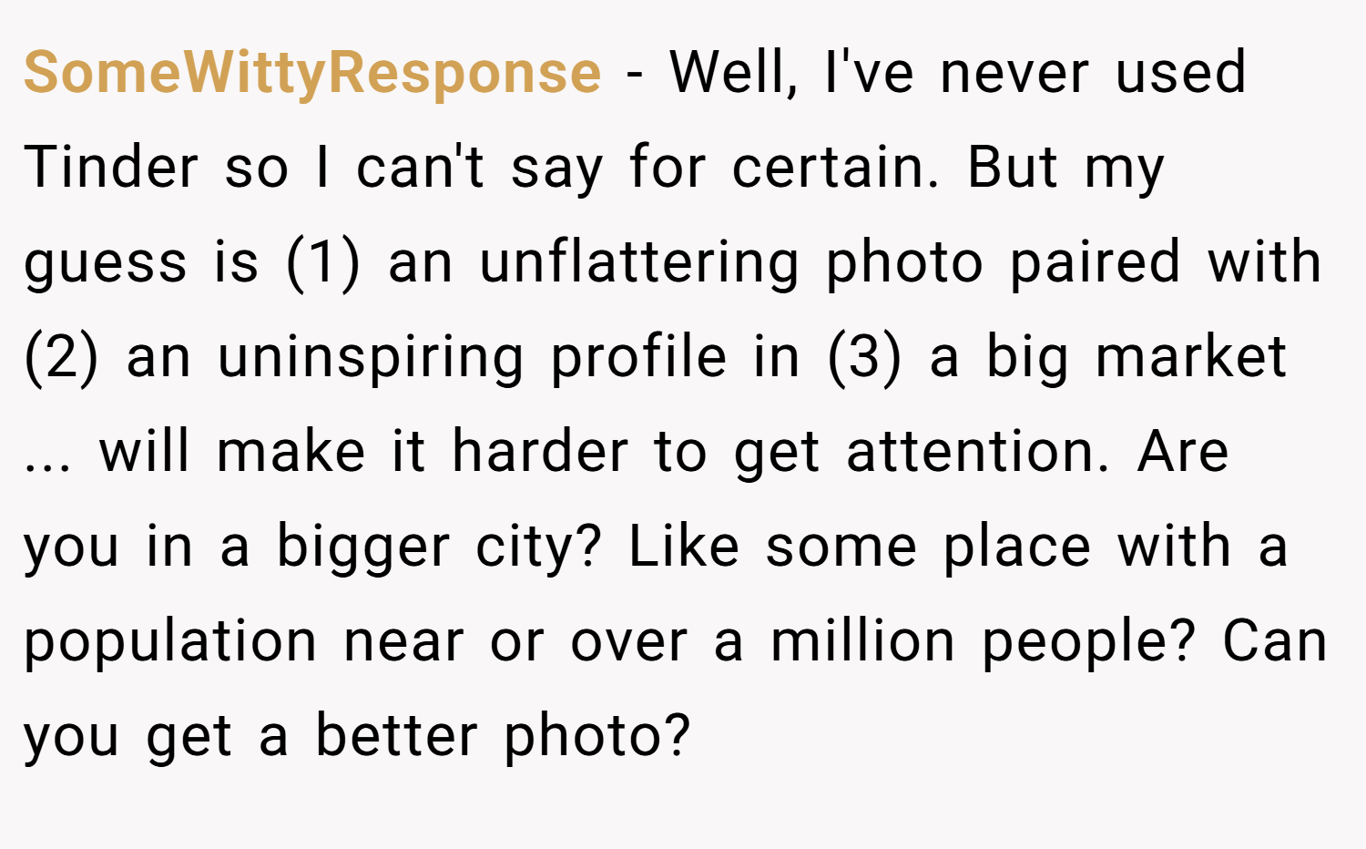 SomeWittyResponse − Well, I've never used Tinder so I can't say for certain. But my guess is (1) an unflattering photo paired with (2) an uninspiring profile in (3) a big market ... will make it harder to get attention. Are you in a bigger city? Like some place with a population near or over a million people? Can you get a better photo?