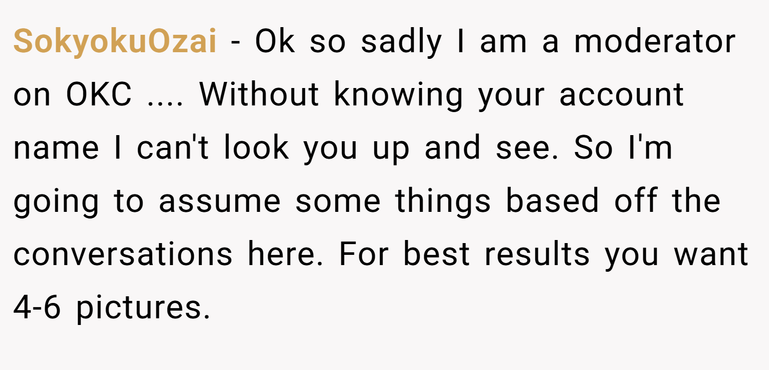SokyokuOzai − Ok so sadly I am a moderator on OKC .... Without knowing your account name I can't look you up and see. So I'm going to assume some things based off the conversations here. For best results you want 4-6 pictures.