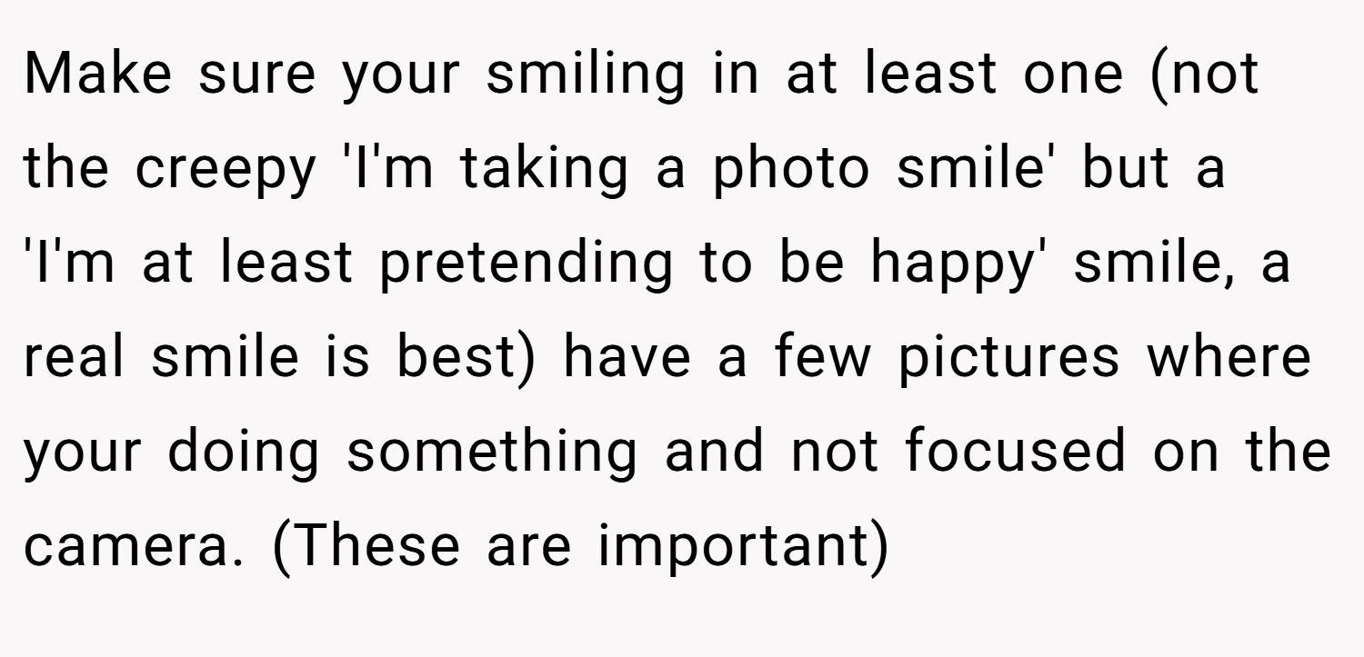 Make sure your smiling in at least one (not the creepy 'I'm taking a photo smile' but a 'I'm at least pretending to be happy' smile, a real smile is best) have a few pictures where your doing something and not focused on the camera. (These are important)