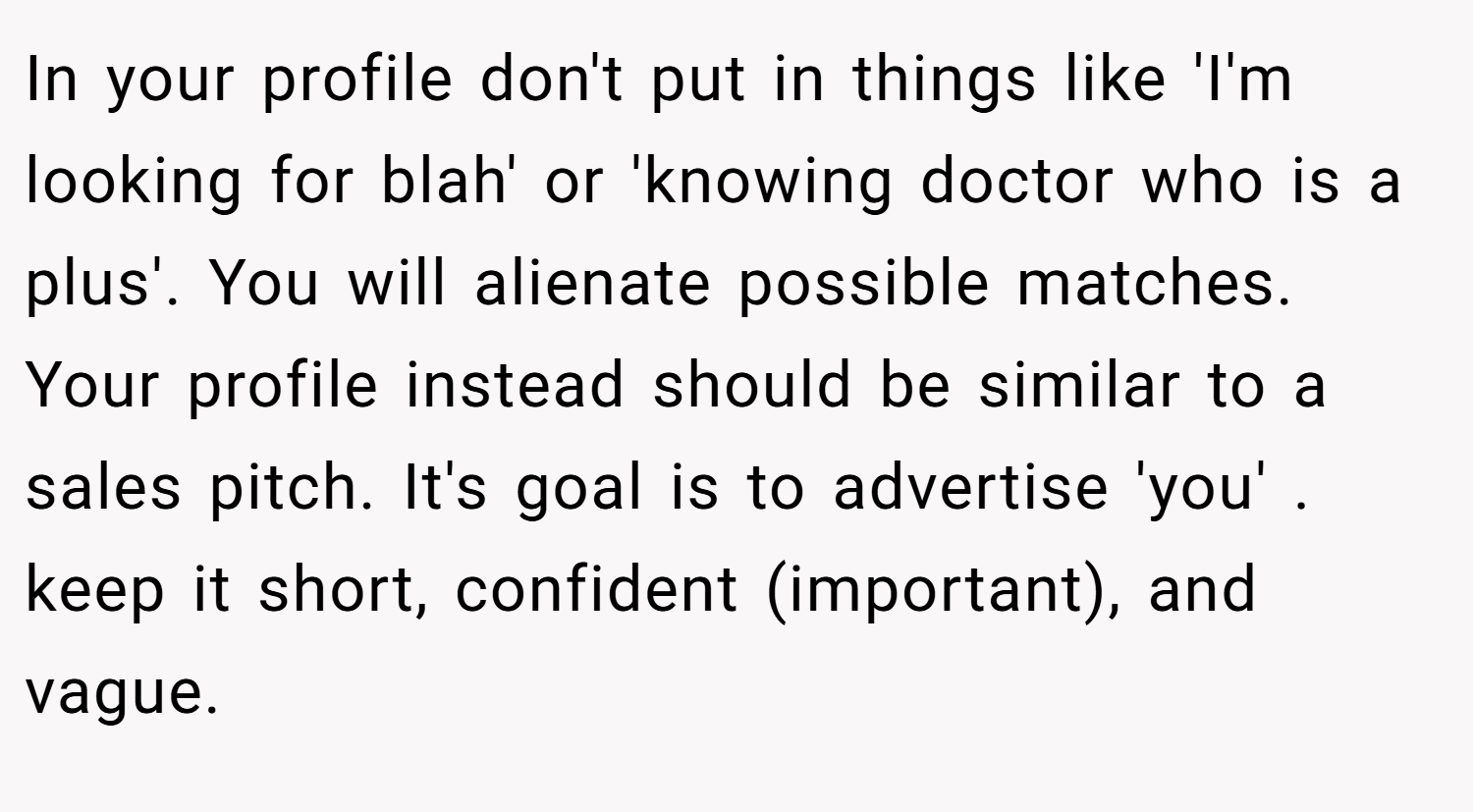In your profile don't put in things like 'I'm looking for blah' or 'knowing doctor who is a plus'. You will alienate possible matches. Your profile instead should be similar to a sales pitch. It's goal is to advertise 'you' . keep it short, confident (important), and vague.