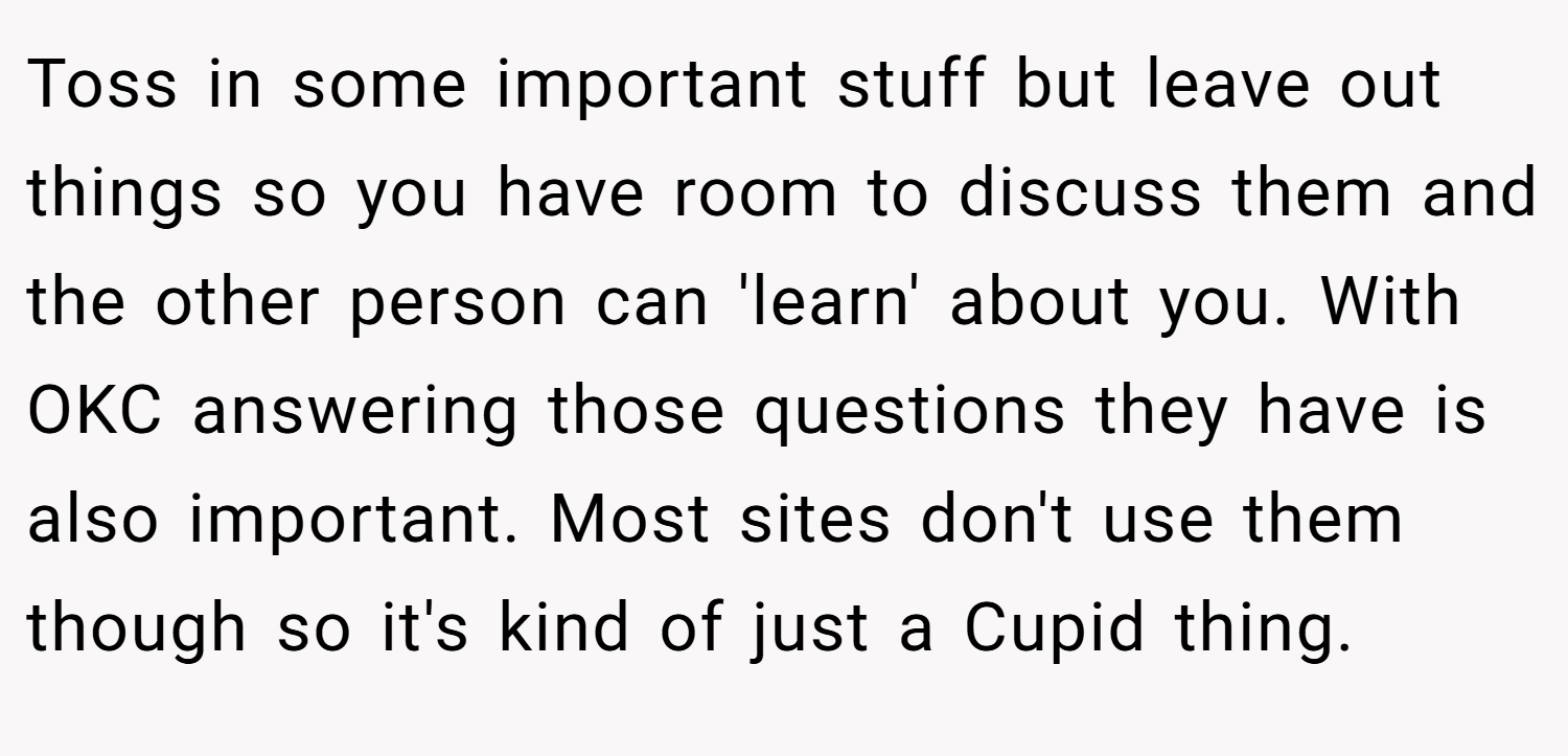 Toss in some important stuff but leave out things so you have room to discuss them and the other person can 'learn' about you. With OKC answering those questions they have is also important. Most sites don't use them though so it's kind of just a Cupid thing.