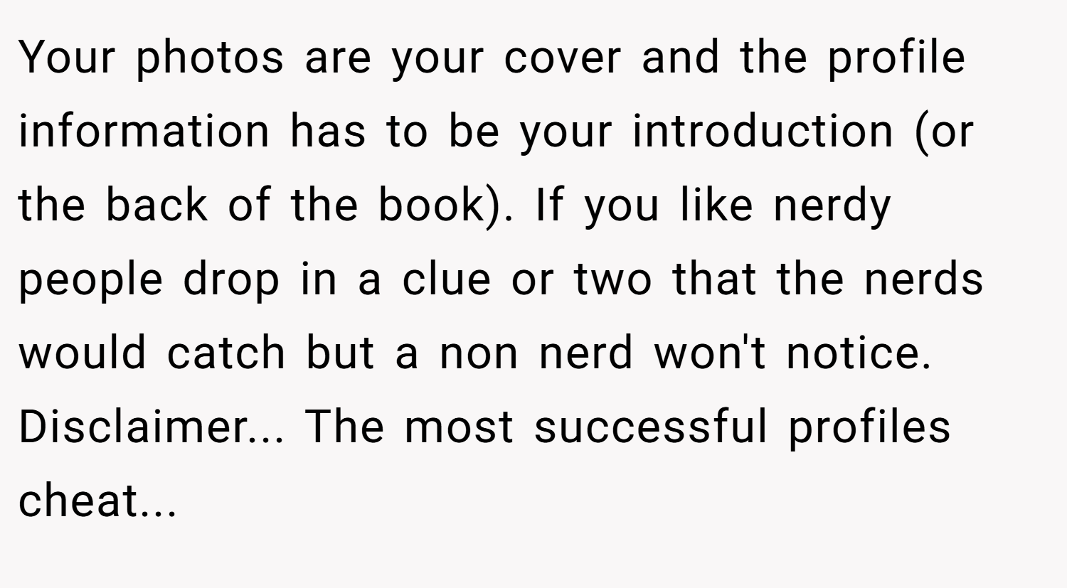 Your photos are your cover and the profile information has to be your introduction (or the back of the book). If you like nerdy people drop in a clue or two that the nerds would catch but a non nerd won't notice. Disclaimer... The most successful profiles cheat...