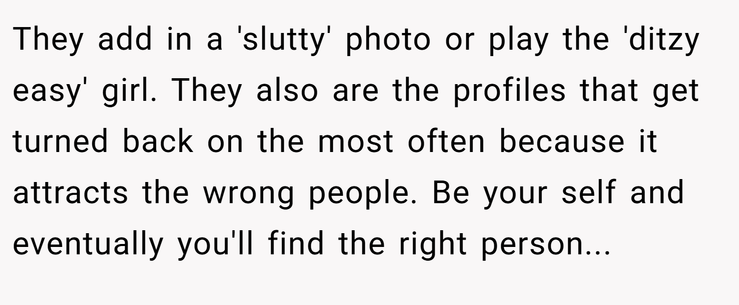 They add in a 'slutty' photo or play the 'ditzy easy' girl. They also are the profiles that get turned back on the most often because it attracts the wrong people. Be your self and eventually you'll find the right person...