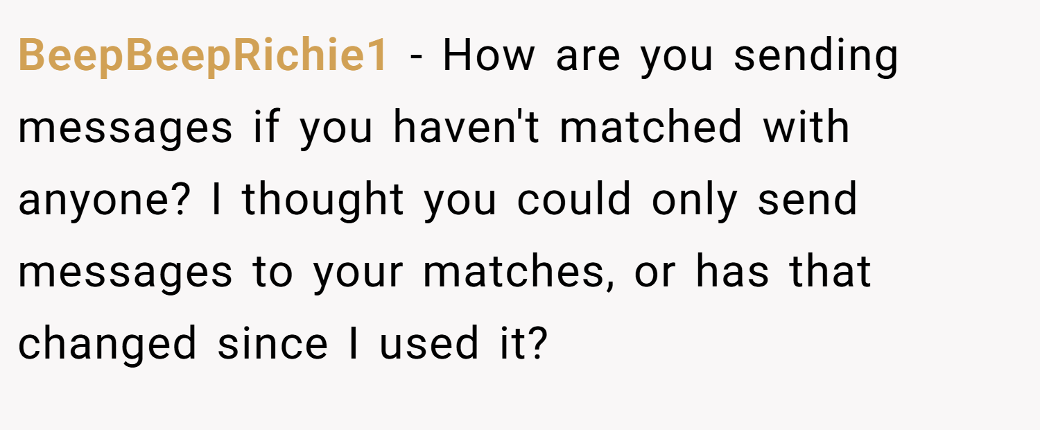 BeepBeepRichie1 − How are you sending messages if you haven't matched with anyone? I thought you could only send messages to your matches, or has that changed since I used it?