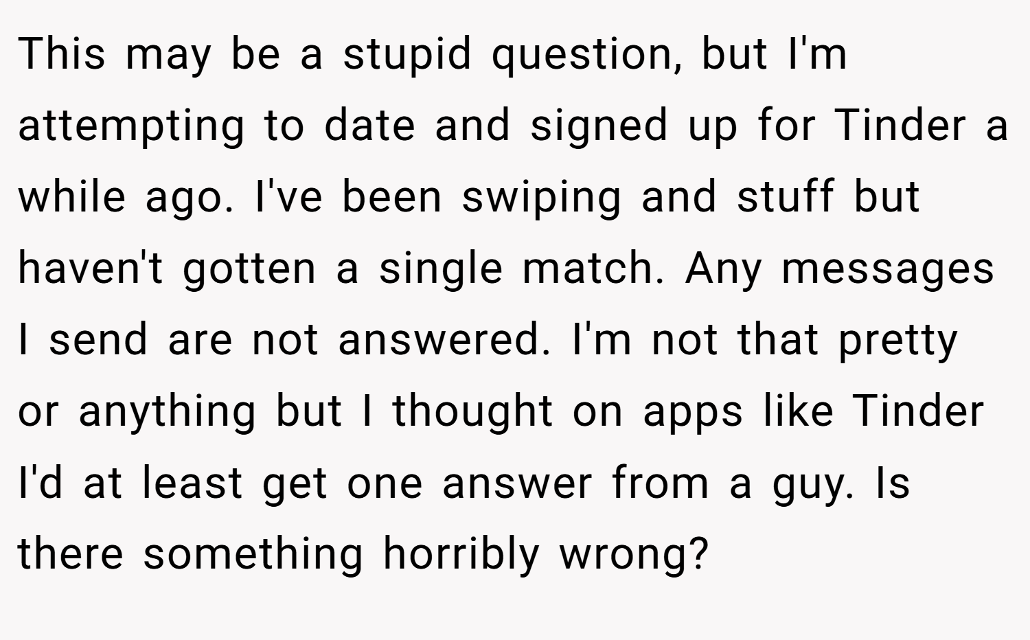 This may be a stupid question, but I'm attempting to date and signed up for Tinder a while ago. I've been swiping and stuff but haven't gotten a single match. Any messages I send are not answered. I'm not that pretty or anything but I thought on apps like Tinder I'd at least get one answer from a guy. Is there something horribly wrong?