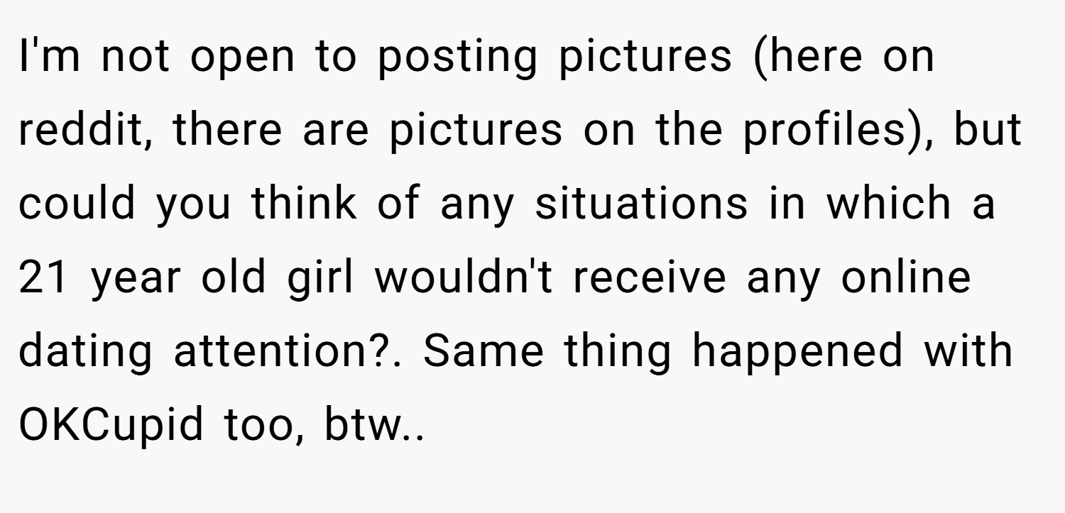 I'm not open to posting pictures (here on reddit, there are pictures on the profiles), but could you think of any situations in which a 21 year old girl wouldn't receive any online dating attention?. Same thing happened with OKCupid too, btw.. 