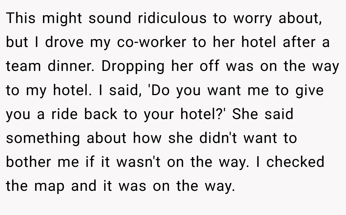 This might sound ridiculous to worry about, but I drove my co-worker to her hotel after a team dinner. Dropping her off was on the way to my hotel. I said, 'Do you want me to give you a ride back to your hotel?' She said something about how she didn't want to bother me if it wasn't on the way. I checked the map and it was on the way.