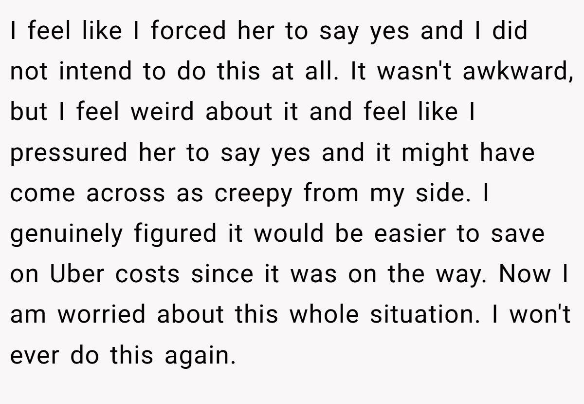 I feel like I forced her to say yes and I did not intend to do this at all. It wasn't awkward, but I feel weird about it and feel like I pressured her to say yes and it might have come across as creepy from my side. I genuinely figured it would be easier to save on Uber costs since it was on the way. Now I am worried about this whole situation. I won't ever do this again.