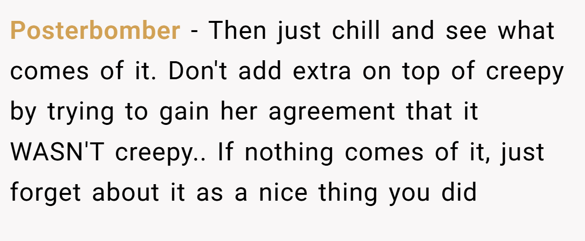 Posterbomber − Then just chill and see what comes of it. Don't add extra on top of creepy by trying to gain her agreement that it WASN'T creepy.. If nothing comes of it, just forget about it as a nice thing you did