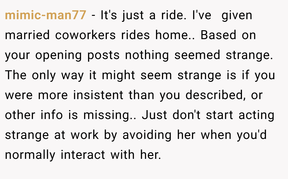 mimic-man77 − It's just a ride. I've  given married coworkers rides home.. Based on your opening posts nothing seemed strange. The only way it might seem strange is if you were more insistent than you described, or other info is missing.. Just don't start acting strange at work by avoiding her when you'd normally interact with her.