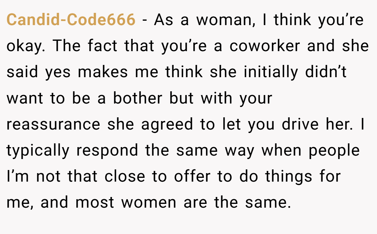 Candid-Code666 − As a woman, I think you’re okay. The fact that you’re a coworker and she said yes makes me think she initially didn’t want to be a bother but with your reassurance she agreed to let you drive her. I typically respond the same way when people I’m not that close to offer to do things for me, and most women are the same.
