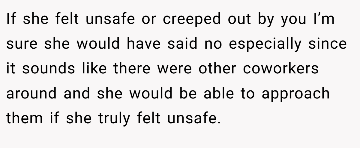 If she felt unsafe or creeped out by you I’m sure she would have said no especially since it sounds like there were other coworkers around and she would be able to approach them if she truly felt unsafe.