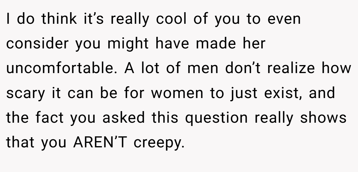 I do think it’s really cool of you to even consider you might have made her uncomfortable. A lot of men don’t realize how scary it can be for women to just exist, and the fact you asked this question really shows that you AREN’T creepy.