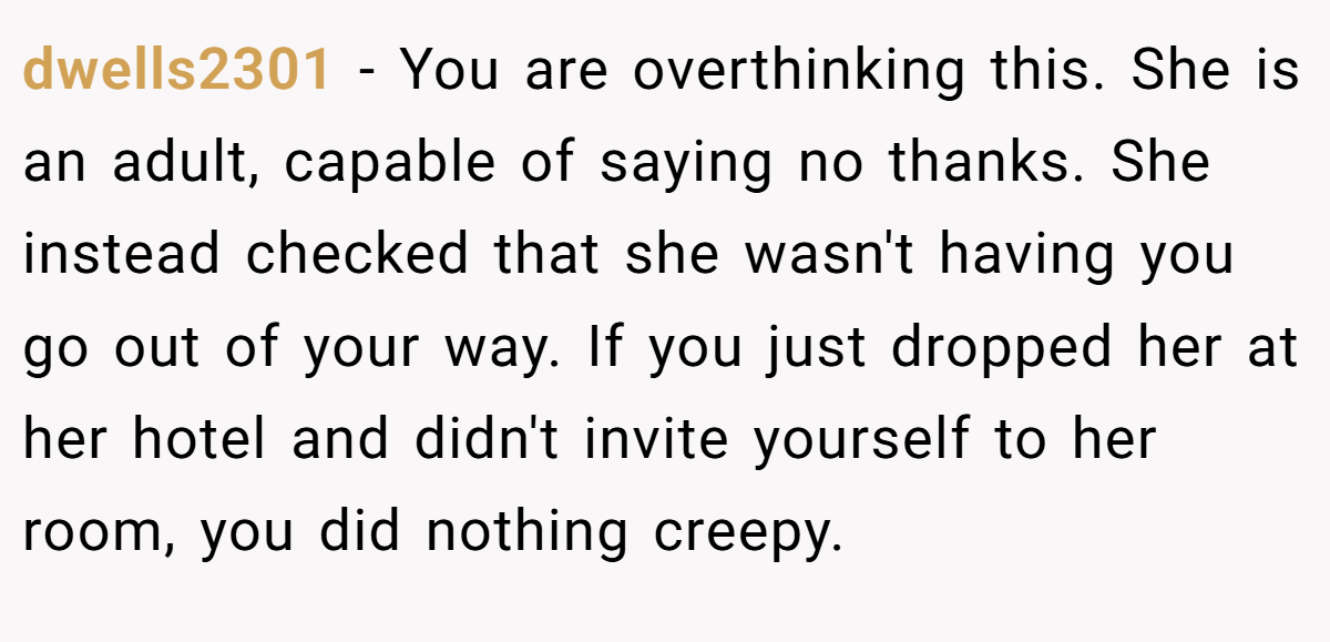 dwells2301 − You are overthinking this. She is an adult, capable of saying no thanks. She instead checked that she wasn't having you go out of your way. If you just dropped her at her hotel and didn't invite yourself to her room, you did nothing creepy.