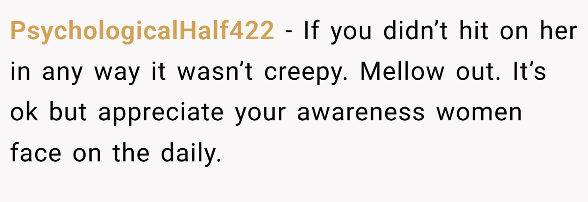 PsychologicalHalf422 − If you didn’t hit on her in any way it wasn’t creepy. Mellow out. It’s ok but appreciate your awareness women face on the daily.